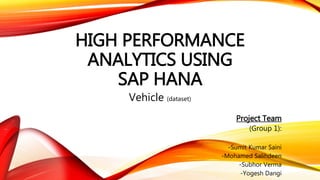 HIGH PERFORMANCE
ANALYTICS USING
SAP HANA
Vehicle (dataset)
Project Team
(Group 1):
-Sumit Kumar Saini
-Mohamed Salihdeen
-Subhor Verma
-Yogesh Dangi
 