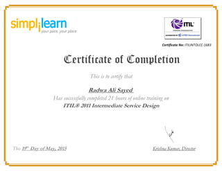 Certificate No: ITILINTOLCC-1683
Certificate of Completion
This is to certify that
Radwa Ali Sayed
Has successfully completed 21 hours of online training on
ITIL® 2011 Intermediate Service Design
This 19th
Day of May, 2015 Krishna Kumar, Director
 