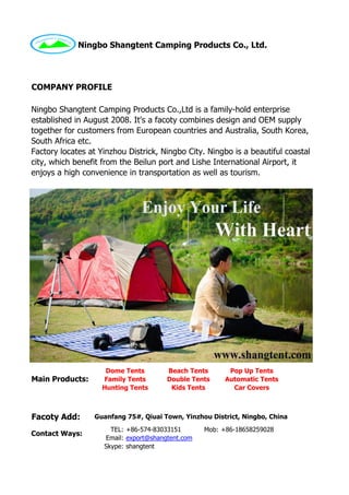 TEL: Mob:
Email:
Skype: shangtent
COMPANY PROFILE
Ningbo Shangtent Camping Products Co.,Ltd is a family-hold enterprise
established in August 2008. It's a facoty combines design and OEM supply
together for customers from European countries and Australia, South Korea,
South Africa etc.
Factory locates at Yinzhou Districk, Ningbo City. Ningbo is a beautiful coastal
city, which benefit from the Beilun port and Lishe International Airport, it
enjoys a high convenience in transportation as well as tourism.
Ningbo Shangtent Camping Products Co., Ltd.
Dome Tents Beach Tents Pop Up Tents
Family Tents Double Tents Automatic Tents
Contact Ways:
+86-18658259028+86-574-83033151
Main Products:
Hunting Tents Kids Tents Car Covers
Facoty Add: Guanfang 75#, Qiuai Town, Yinzhou District, Ningbo, China
export@shangtent.com
 