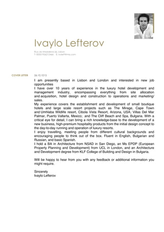 ynIvaylo Lefterov
Rua da Madalena 66, Lisbon
T: 00351926212466 E: ivoleft@me.com
COVER LETTER 26.10.1015
I am presently based in Lisbon and London and interested in new job
opportunities
I have over 10 years of experience in the luxury hotel development and
management industry, encompassing everything from site allocation
and acquisition, hotel design and construction to operations and marketing/
sales.
My experience covers the establishment and development of small boutique
hotels and large scale resort projects such as The Mirage, Cape Town
and Umhlaba Wildlife resort, Cibola Vista Resort, Arizona, USA; Villas Del Mar
Palmar, Puerto Vallarta, Mexico; and The Cliff Beach and Spa, Bulgaria. With a
critical eye for detail, I can bring a rich knowledge-base to the development of a
new business, high-premium hospitality products from the initial design concept to
the day-to-day running and operation of luxury resorts.
I enjoy travelling, meeting people from different cultural backgrounds and
encouraging people to think out of the box. Fluent in English, Bulgarian and
Russian, and basic Spanish.
I hold a BA in Architecture from NSAD in San Diego, an Ms EPDP (European
Property Planning and Development) from UCL in London, and an Architecture
and Development degree from KLF College of Building and Design in Bulgaria.
Will be happy to hear from you with any feedback or additional information you
might require.
Sincerely
Ivaylo Lefterov
 
