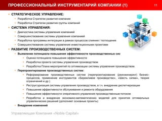 11
Управляющая Компания «Noble Capital»
 СТРАТЕГИЧЕСКОЕ УПРАВЛЕНИЕ:
 Разработка Стратегии развития компании
 Разработка Стратегии развития группы компаний
 СИСТЕМА УПРАВЛЕНИЯ:
 Диагностика системы управления компанией
 Совершенствование системы управления компанией
 Разработка программы интеграции в рамках процессов слияния / поглощения
 Совершенствование системы управления инвестиционными проектами
 РАЗВИТИЕ ПРОИЗВОДСТВЕННЫХ СИСТЕМ:
 Выявление потенциала повышения эффективности производственных систем:
 Оценка потенциала повышения эффективности
 Разработка проекта системы управления производством
 Разработка Плана мероприятий по оптимизации системы управления производством.
 Перепроектирование производственных систем:
 Реформирование производственных систем (перепроектирование (реинжиниринг) бизнес-
процессов, применение инструментов «Бережливое производство», «Шесть сигма», теория
ограничений и др.)
 Реструктуризация системы управления производством, в т.ч. внедрение диспетчеризации
 Повышение эффективности обслуживания и ремонта оборудования
 Повышение эффективности оперативного управления производственным потоком
 Разработка и внедрение экономико-математических моделей для принятия оптимальных
управленческих решений (дополняет основные проекты)
 Внедрение изменений
ПРОФЕССИОНАЛЬНЫЙ ИНСТРУМЕНТАРИЙ КОМПАНИИ (1)
 