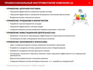 12
Управляющая Компания «Noble Capital»
ПРОФЕССИОНАЛЬНЫЙ ИНСТРУМЕНТАРИЙ КОМПАНИИ (2)
 УПРАВЛЕНИЕ ЦЕПОЧКОЙ ПОСТАВОК:
 Повышение эффективности управления цепями поставок
 Повышение эффективности управления материально-техническим обеспечением
 Внедрение системы электронных закупок
 УПРАВЛЕНИЕ ПРОДАЖАМИ И МАРКЕТИНГОМ:
 Разработка стратегии маркетинга и продаж
 Повышение эффективности системы продаж
 Совершенствование системы управления взаимоотношениями с клиентами
 УПРАВЛЕНИЕ ИНВЕСТИЦИОННОЙ ДЕЯТЕЛЬНОСТЬЮ:
 Выявление «точек роста» максимизации эффективности в инвестиционной деятельности
 Оптимизация системы планирования капитальных вложений
 УПРАВЛЕНИЕ ЭКОНОМИКОЙ И ФИНАНСАМИ:
 Аудит и совершенствование системы управления экономикой и финансами
 Разработка и внедрение системы управленческого учета и бюджетирования
 Разработка и внедрение системы факторного анализа
 Оптимизация численности персонала компании (через повышение эффективности его операционной
деятельности)
 Диагностика управленческого потенциала компании
 Совершенствование системы мотивации персонала, в т.ч. разработка и внедрение KPI
 