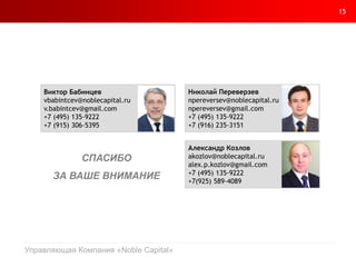 15
Управляющая Компания «Noble Capital»
Николай Переверзев
npereversev@noblecapital.ru
npereversev@gmail.com
+7 (495) 135-9222
+7 (916) 235-3151
Александр Козлов
akozlov@noblecapital.ru
alex.p.kozlov@gmail.com
+7 (495) 135-9222
+7(925) 589-4089
Виктор Бабинцев
vbabintcev@noblecapital.ru
v.babintcev@gmail.com
+7 (495) 135-9222
+7 (915) 306-5395
СПАСИБО
ЗА ВАШЕ ВНИМАНИЕ
 