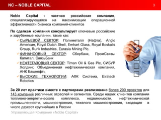 3
Управляющая Компания «Noble Capital»
Noble Capital - частная российская компания,
специализирующаяся на максимизации операционной
эффективности бизнеса компаний-клиентов
По сделкам компания консультирует ключевые российские
и зарубежные компании, такие как:
СЫРЬЕВОЙ СЕКТОР: Полиметалл (Нафта), Anglo
American, Royal Dutch Shell, Emhart Glass, Royal Boskalis
Group, Rurik Industries, Eurasia Mining Plc.
ФИНАНСОВЫЙ СЕКТОР: Сбербанк, ПромСвязь-
Капитал, СвязьБанк
НЕФТЕГАЗОВЫЙ СЕКТОР: Timan Oil & Gas Plc, СИБУР
Холдинг, Объединенная нефтехимическая компания,
АНК Башнефть
ВЫСОКИЕ ТЕХНОЛОГИИ: АФК Система, Eiratech
Robotics
NC – NOBLE CAPITAL
За 20 лет практики вместе с партнерами реализовано более 200 проектов для
143 компаний различных отраслей и сегментов. Среди наших клиентов компании
топливно-энергетического комплекса, недвижимости, нефтехимической
промышленности, машиностроения, тяжелого машиностроения, входящие в
число двухсот крупнейших в России
 