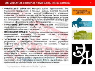 9
Управляющая Компания «Noble Capital»
СМИ И СТАТЬИ, В КОТОРЫХ УПОМИНАЛИСЬ ЧЛЕНЫ КОМАНДЫ
 ФИНАНСОВЫЙ ДИРЕКТОР: Методика оценки эффективности IPO.
Управление предприятием с помощью системы Balanced Scorecard.
Бюджетирование и другие аспекты эффективного управления
финансами. Как выбрать систему для автоматизации бюджетирования.
Контрольные отчеты как инструмент управления оборотными активами.
Как использовать технологию функционально-должностных матриц для
повышения эффективности работы ФЭС предприятия
 УПРАВЛЕНИЕ КОРПОРАТИВНЫМИ ФИНАНСАМИ: Реорганизация
финансово-экономической службы как инструмент максимизации
операционной эффективности компании
 МЕНЕДЖМЕНТ СЕГОДНЯ: Построение прозрачной системы управления
инновационной компанией. Построение систем управления
эффективностью современной компании
 ЭКОНОМИКА И ЖИЗНЬ: Факторный анализ и оценка текущих
результатов — необходимые составляющие системы управления
эффективностью компании. Ликвидность: как выживать в трудных
условиях?
 ПРОЧАЯ ПРЕССА: Предотвращение случаев мошенничества
сотрудников. Как защитить секреты фирмы. Карта для директора. Как
подготовиться к выбору корпоративной информационной системы.
Особенности выбора и внедрения IT-систем. Как разработать бюджетный
регламент. Внедрение системы управления оборотными активами. Как
нормировать оборотные активы компании, Работа над активами, Как с
наибольшей выгодой распорядиться непрофильными активами
 