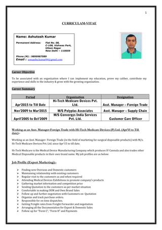 1
CURRICULAM-VITAE
Career Objective
To be associated with an organization where I can implement my education, prove my caliber, contribute my
experience and skills to the industry & grow with the growing organization.
Career Summary
Period Organization Designation
Apr'2015 to Till Date
Hi-Tech Medicare Devices Pvt.
Ltd. Asst. Manager – Foreign Trade
Nov’2009 to Mar'2015 M/S Polyplas Associates Asst. Manager – Supply Chain
April’2005 to Oct’2009
M/S Convergys India Services
Pvt. Ltd. Customer Care Officer
Working as an Asst. Manager-Foreign Trade with Hi-Tech Medicare Devices (P) Ltd. (Apr’15 to Till
date):-
Working as an Asst. Manager- Foreign Trade (in the field of marketing for surgical disposable products) with M/s.
Hi-Tech Medicare Devices Pvt. Ltd. since Apr’15 to till date.
Hi-Tech Medicare is the Medical Device Manufacturing Company which produces IV Cannula and also trades other
Medical Disposable products in their own brand name. My job profiles are as below:
Job Profile (Export Marketing):-
 Finding new Overseas and Domestic customers
 Maintaining relationship with existing customers
 Regular visit to the customers as and when required
 Attending Medical Devices Exhibitions to promote company’s products
 Gathering market information and competition price
 Sending Quotation to the customers as per market situation
 Comfortable in making OEM and Own Brand Sales
 Follow up and further negotiation with Customers on Quotation
 Organize and track purchase orders.
 Responsible for on time dispatches.
 Getting Freight rates from Freight Forwarder and negotiation
 Arranging all the Documentation for Export & Domestic Sales
 Follow up for “Form C”, “Form H” and Payments
Name: Ashutosh Kumar
Permanent Address: Flat No. 08,
C-108, Vishwas Park,
Uttam Nagar
New Delhi – 110059
Phone (M) : 9899987089
Email : sonuashu.kumar84@gmail.com
 