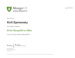 Andrew Erlichson
Vice President, Education
MongoDB, Inc.
This conﬁrms
successfully completed
a course of study offered by MongoDB, Inc.
July 20, 2015
Kirill Ejemensky
M102: MongoDB for DBAs
Authenticity of this document can be verified at http://education.mongodb.com/downloads/certificates/c8b08b5fc7464a659cb3fbb7c8100fcc/Certificate.pdf
 
