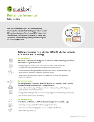 Better performance
Better matters.
Now, you have a better choice in a content delivery
network (CDN) provider. MuskHostDigital Media Services’
CDN consistently outperforms legacy CDNs in speed and
reliability, as according to third-party performance tests.
Enjoy faster content delivery to every device throughout
the world with MuskHost.
Better matters | Better performance
Better performance from a better CDN with a better network,
architecture and technology.
Better network
We’ve built a better network that places an emphasis in eﬃcient routing to minimize
the number of hops to destination.
• Open-peering policy enables 3,000+ interconnections to thousands of networks,
providing a low-latency network with multiple high-quality paths to users
• Patented smart self-healing network enables automated network failovers and heals edge
servers instantly, seamlessly and without human intervention
• Global Anycast routing connects users to their nearest PoP for faster DNS resolutions
and ﬁrst-byte delivery
Better architecture
Our next-generation centralized Super PoP architecture optimizes today’s internet
topology for better performance in a smaller footprint.
• Linear and horizontal scaling with edge cloud clusters and proprietary L7 LB for far greater
scalability than traditional load balancing
• Strategically located Super PoPs have massive computing power for enterprise-grade scalability
• Best server-to-delivery ratio in the industry
Better technology
Innovation is built into our CDN for better, scalable performance at the edge.
• Technology revamps every 12-18 months to stay a generation ahead
• Proprietary patented caching algorithm enables over 95% cache-hit ratio
• Optimized for object delivery
 