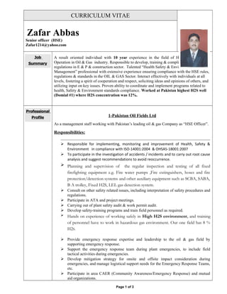 CURRICULUM VITAE
Zafar Abbas
Senior officer (HSE)
Zafar1214@yahoo.com
Job
Summary
A result oriented individual with 10 year experience in the field of HSE & Plant
Operation in Oil & Gas industry. Responsible to develop, training & compliance of HSE rules
regulations in E & P & construction sector. Talented “Health Safety & Environmental
Management” professional with extensive experience ensuring compliance with the HSE rules,
regulations & standards in the OIL & GAS Sector. Interact effectively with individuals at all
levels, fostering a spirit of cooperation and respect, soliciting ideas and opinions of others, and
utilizing input on key issues. Proven ability to coordinate and implement programs related to
health, Safety & Environment standards compliance. Worked at Pakistan highest H2S well
(Domial #1) where H2S concentration was 12%.
Professional
Profile 1-Pakistan Oil Fields Ltd
As a management staff working with Pakistan’s leading oil & gas Company as “HSE Officer”.
Responsibilities:
 Responsible for implementing, monitoring and improvement of Health, Safety &
Environment in compliance with ISO-14001:2004 & OHSAS-18001:2007
 To participate in the investigation of accidents / incidents and to carry out root cause
analysis and suggest recommendations to avoid reoccurrence.
 Planning and supervision of the regular inspection and testing of all fixed
firefighting equipment e.g. Fire water pumps ,Fire extinguishers, hoses and fire
protection/detection systems and other auxiliary equipment such as SCBA, SABA,
B A trolley, Fixed H2S, LEL gas detection system.
 Consult on other safety related issues, including interpretation of safety procedures and
regulations.
 Participate in ATA and project meetings.
 Carrying out of plant safety audit & work permit audit.
 Develop safety-training programs and train field personnel as required.
 Hands on experience of working safely in High H2S environment, and training
of personnel have to work in hazardous gas environment. Our one field has 8 %
H2S.
 Provide emergency response expertise and leadership to the oil & gas field by
supporting emergency response.
 Support the emergency response team during plant emergencies, to include field
tactical activities during emergencies.
 Develop mitigation strategy for onsite and offsite impact consideration during
emergencies, and manage logistical support needs for the Emergency Response Teams,
etc.
 Participate in area CAER (Community Awareness/Emergency Response) and mutual
aid organizations.
Page 1 of 3
 