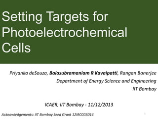 Setting Targets for
Photoelectrochemical
Cells
Priyanka deSouza, Balasubramaniam R Kavaipatti, Rangan Banerjee
Department of Energy Science and Engineering
IIT Bombay
ICAER, IIT Bombay - 11/12/2013
Acknowledgements: IIT Bombay Seed Grant 12IRCCGS014

1

 