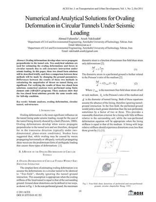 ACEE Int. J. on Transportation and Urban Development, Vol. 1, No. 2, Oct 2011

Numerical and Analytical Solutions for Ovaling
Deformation in Circular Tunnels Under Seismic
Loading
Ahmad Fahimifar1, Arash Vakilzadeh2
1

Department of Civil and Environmental Engineering, Amirkabir University of Technology, Tehran, Iran
Email: fahim@aut.ac.ir
2
Department of Civil and Environmental Engineering, Amirkabir University of Technology, Tehran, Iran
Email: vakilzadeh.arash@gmail.com

diametric strain is a function of maximum free-field shear strain
only deformations [2].

Abstract: Ovaling deformations develop when waves propagate
perpendicular to the tunnel axis. Two analytical solutions are
used for estimating the ovaling deformations and forces in
circular tunnels due to soil–structure interaction under
seismic loading. In this paper, these two closed form solutions
will be described briefly, and then a comparison between these
methods will be made by changing the ground parameters.
Differences between the results of these two methods in
calculating the magnitudes of thrust on tunnel lining are
significant. For verifying the results of these two closed form
solutions, numerical analyses were performed using finite
element code (ABAQUS program). These analyses show that
the two closed form solutions provide the same results only
for full-slip condition.

d

  max
(1)
d
2
The diametric strain in a perforated ground is further related
to the Poisson’s ratio of the medium [2].

d
 2 max (1  m )
d

(2)

Where  max is the maximum free-field shear strain of soil
or rock medium, m is the Poisson’s ratio of the medium and

d is the diameter of tunnel lining. Both of these equations
assume the absence of the lining, therefore ignoring tunnelground interaction. In the free-field, the perforated ground
would yield a much greater distortion than the non-perforated,
sometimes by a factor of two or three. This provides a
reasonable distortion criterion for a lining with little stiffness
relative to the surrounding soil, while the non-perforated
deformation equation will be appropriate when the lining
stiffness is equal to that of the medium. A lining with large
relative stiffness should experience distortions even less than
those given by (1), [1].

Key words: Seismic analyses, ovaling deformation, circular
tunnel, soil-structure

I. INTRODUCTION
Ovaling deformation is the most significant influence on
the tunnel lining under seismic loading, except for the case of
the tunnel being directly sheared by a fault (Penzien, 2000).
Ovaling deformations develop when waves propagate
perpendicular to the tunnel axis and are therefore, designed
for in the transverse direction (typically under twodimensional, plane-strain conditions). Studies have
suggested that, while ovaling may be caused by waves
propagating horizontally or obliquely, vertically propagating
shear waves are the predominant form of earthquake loading
that causes these types of deformations [1].
II. A REVIEW ON THE OVALING DEFORMATIONS OF CIRCULAR
T UNNELS
A. OVALING DEFORMATIONS OF CIRCULAR TUNNELS WITHOUT SOILSTRUCTURE INTERACTION
The simplest form of estimating ovaling deformation is to
assume the deformations in a circular tunnel to be identical
to ‘‘free-field’’, thereby ignoring the tunnel–ground
interaction. This assumption is appropriate when the ovaling
stiffness of the lined tunnel is equal to that of the surrounding
ground. Ground shear distortions can be defined in two ways,
as shown in Fig. 1. In the non-perforated ground, the maximum
© 2011 ACEE
DOI: 01.IJTUD.01.02. 353

Fig 1. Free-field shear distortion of perforated and non-perforated
ground, circular shape(after Wang, 1993

19

 