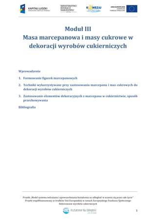 Projekt „Model systemu wdrażania i upowszechniania kształcenia na odległość w uczeniu się przez całe życie”
Projekt współfinansowany ze środków Unii Europejskiej w ramach Europejskiego Funduszu Społecznego
Dekorowanie wyrobów cukierniczych
1
Moduł III
Masa marcepanowa i masy cukrowe w
dekoracji wyrobów cukierniczych
Wprowadzenie
1. Formowanie figurek marcepanowych
2. Techniki wykorzystywane przy zastosowaniu marcepanu i mas cukrowych do
dekoracji wyrobów cukierniczych
3. Zastosowanie elementów dekoracyjnych z marcepana w cukiernictwie, sposób
przechowywania
Bibliografia
 