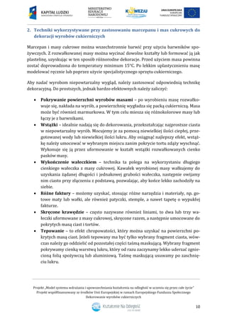 Projekt „Model systemu wdrażania i upowszechniania kształcenia na odległość w uczeniu się przez całe życie”
Projekt współfinansowany ze środków Unii Europejskiej w ramach Europejskiego Funduszu Społecznego
Dekorowanie wyrobów cukierniczych
10
2. Techniki wykorzystywane przy zastosowaniu marcepanu i mas cukrowych do
dekoracji wyrobów cukierniczych
Marcepan i masy cukrowe można wszechstronnie barwić przy użyciu barwników spo-
żywczych. Z rozwałkowanej masy można wycinać dowolne kształty lub formować ją jak
plastelinę, uzyskując w ten sposób różnorodne dekoracje. Przed użyciem masa powinna
zostać doprowadzona do temperatury minimum 15°C. Po lekkim uplastycznieniu masę
modelować ręcznie lub poprzez użycie specjalistycznego sprzętu cukierniczego.
Aby nadać wyrobom niepowtarzalny wygląd, należy zastosować odpowiednią technikę
dekoracyjną. Do prostszych, jednak bardzo efektownych należy zaliczyć:
 Pokrywanie powierzchni wyrobów masami – po wyrobieniu masę rozwałko-
wuje się, nakłada na wyrób, a powierzchnię wygładza się packą cukierniczą. Masa
może być również marmurkowa. W tym celu miesza się różnokolorowe masy lub
łączy je z barwnikami.
 Wstążki – idealnie nadają się do dekorowania, przekształcając najprostsze ciasta
w niepowtarzalny wyrób. Mocujemy je za pomocą niewielkiej ilości ciepłej, prze-
gotowanej wody lub niewielkiej ilości lukru. Aby osiągnąć najlepszy efekt, wstąż-
kę należy umocować w wybranym miejscu zanim pokrycie tortu zdąży wyschnąć.
Wykonuje się ją przez uformowanie w kształt wstążki rozwałkowanych cienko
pasków masy.
 Wykończenie wałeczkiem – technika ta polega na wykorzystaniu długiego
cienkiego wałeczka z masy cukrowej. Kawałek wyrobionej masy wałkujemy do
uzyskania żądanej długości i jednakowej grubości wałeczka, następnie owijamy
nim ciasto przy złączeniu z podstawą, pozwalając, aby końce lekko zachodziły na
siebie.
 Różne faktury – możemy uzyskać, stosując różne narzędzia i materiały, np. go-
towe maty lub wałki, ale również patyczki, stemple, a nawet tapetę o wypukłej
fakturze.
 Skręcone krawędzie – często nazywane również liniami, to dwa lub trzy wa-
łeczki uformowane z masy cukrowej, skręcone razem, a następnie umocowane do
pokrytych masą ciast i tortów.
 Tepowanie – to efekt chropowatości, który można uzyskać na powierzchni po-
krytych masą ciast. Jeżeli tepowany ma być tylko wybrany fragment ciasta, wów-
czas należy go oddzielić od pozostałej części taśmą maskującą. Wybrany fragment
pokrywamy cienką warstwą lukru, który od razu zaczynamy lekko uderzać zgnie-
cioną folią spożywczą lub aluminiową. Taśmę maskującą usuwamy po zaschnię-
ciu lukru.
 