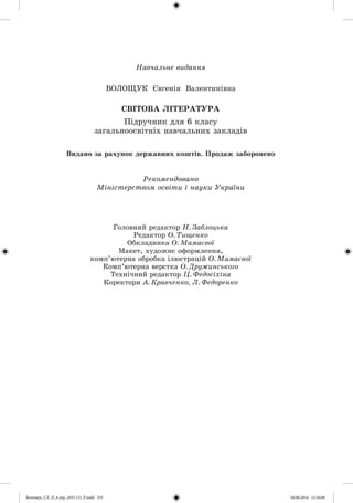 Íàâ÷àëüíå âèäàííÿ
ÂÎËÎÙÓÊ Єâãåíіÿ Âàëåíòèíіâíà
ÑÂІÒÎÂÀ ËІÒÅÐÀÒÓÐÀ
Ïіäðó÷íèê äëÿ 6 êëàñó
çàãàëüíîîñâіòíіõ íàâ÷àëüíèõ çàêëàäіâ
Ãîëîâíèé ðåäàêòîð Í. Çàáëîöüêà
Ðåäàêòîð Î. Òèùåíêî
Îáêëàäèíêà Î. Ìàìàєâîї
Ìàêåò, õóäîæíє îôîðìëåííÿ,
êîìï’þòåðíà îáðîáêà іëþñòðàöіé Î. Ìàìàєâîї
Êîìï’þòåðíà âåðñòêà Î. Äðóæèíñüêîãî
Òåõíі÷íèé ðåäàêòîð Ö. Ôåäîñіõіíà
Êîðåêòîðè À. Êðàâ÷åíêî, Ë. Ôåäîðåíêî
Ðåêîìåíäîâàíî
Ìіíіñòåðñòâîì îñâіòè і íàóêè Óêðàїíè
Âèäàíî çà ðàõóíîê äåðæàâíèõ êîøòіâ. Ïðîäàæ çàáîðîíåíî
Волощук_СЛ_П_6.укр_(033-13)_Р.indd 255 04.06.2014 12:16:08
 