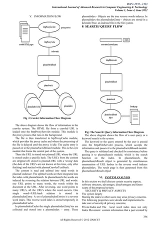 ISSN: 2278 – 1323
                                      International Journal of Advanced Research in Computer Engineering & Technology
                                                                                          Volume 1, Issue 4, June 2012

                V. INFORMATION FLOW                               plasmaIndex - Objects are the true reverse words indexes. In
                                                                  plasmaIndex the plasmaIndexEntry - objects are stored in a
                                                                  kelondroTree; an indexed file in the file system.
                                                                  8 SEARCH/ QUERY FLOW




          Fig : Crawler Information Flow Diagram

   The above diagram shows the flow of information in the
crawler system. The HTML file from a crawled URL is
loaded onto the httpProxyServelet module. This module is             Fig: The Search/ Query Information Flow Diagram.
the proxy process that runs in the background.                       The above diagram shows the flow of a user query or a
   The file is then transferred to htpProxyCache module,          keyword search in the system.
which provides the proxy cache and where the processing of           The keyword or the query entered by the user is passed
the file is delayed until the proxy is idle. The cache entry is   onto the httpdFileServelet process, which accepts the
passed on to the plasmaSwitchboard module. This is the core       information and passes it to the plasmaSwitchBoard module.
module that forms the central part of the system..                   The query is validated and checked for consistency before
   There the URL is stored into plasmaLURL where the URL          passing it to plasmaSearch module, which is the search
is stored under a specific hash. The URL's from the content       function on the index. In plasmaSearch, the
are stripped off, stored in plasmaLURL with a 'wrong' date        plasmaSearchResult object is generated by simultaneous
(the date of the URL's are not known at this time, only after     enumeration of URL hashes in the reverse word indexes
fetching) and stacked with plasmaCrawlerTextStack.                plasmaIndex. The result page is then generated from this
   The content is read and splitted into rated words in           plasmaSearchResult object
plasmaCondenser. The splitted words are then integrated into
the index with plasmaSearch. In plasmaSearch the words are                       VI. SYSTEM ANALYSIS
indexed by reversing the relation between URL and words:          In this section we shall discuss certain security aspects,
one URL points to many words, the words within the                software structure, advantages, disadvantages and future
document at the URL. After reversing, one word points to          scope of the proposed system.
many URL's, all the URL's where the word occurrs. One                 SECURITY & PRIVACY ASPECTS
single     word->URL-hash        relation     is   stored    in   The system largely
plasmaIndexEntry. A set of plasmaIndexEntries is a reverse        Sharing the index to other users may arise privacy concerns.
word index. This reverse word index is stored temporarly in       The following properties were decide and implemented to
plasmaIndexCache.                                                 take care of security & privacy concerns;
   In plasmaIndexCache the single plasmaIndexEntry'ies are        Private Index and The local word index does not only
collected and stored into a plasmaIndex – entry. These            Index Movement contain information that a peer created by

                                                                                                                          356
                                             All Rights Reserved © 2012 IJARCET
 