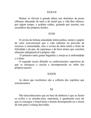 XXXVII

    Muitos se elevam à grande altura nos domínios da posse
efêmera, abusando da terra e do metal que a vida lhes oferece,
por algum tempo, e acabam caídos, gritando por socorro, nos
escombros das próprias ilusões.

                              XVIII

     O sovina da fortuna amoedada retém pedras, metais e papéis
de valor convencional que a vida substitui na provisão de
recursos à comunidade, mas o sovina da alma retém a fonte da
felicidade e da paz, da esperança e do bom animo que constitui
alimento indispensável à própria vida.
     O primeiro teme gastar bagatelas e arroja-se à enfermidade
e à fome.
     O segundo receia difundir os conhecimentos superiores de
que se enriquece e suscita a incompreensão ao redor dos
próprios passos.

                             XXXIX

    As dores que recebemos são a colheita dos espinhos que
arremessamos

                               XL

    Não desconhecemos que na base do dinheiro é que se fazem
os aviões e os arranha-céus, entretanto, é igualmente com ele
que se consegue o lençol para o doente desamparado ou a xícara
de leite para a criança desvalida.
 