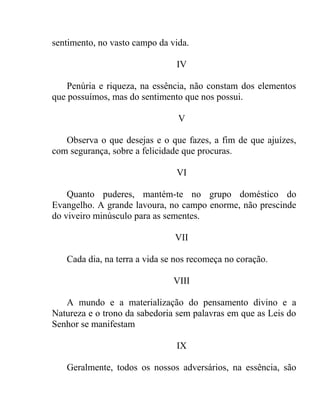 sentimento, no vasto campo da vida.

                               IV

    Penúria e riqueza, na essência, não constam dos elementos
que possuímos, mas do sentimento que nos possui.

                                V

   Observa o que desejas e o que fazes, a fim de que ajuízes,
com segurança, sobre a felicidade que procuras.

                               VI

    Quanto puderes, mantém-te no grupo doméstico do
Evangelho. A grande lavoura, no campo enorme, não prescinde
do viveiro minúsculo para as sementes.

                               VII

   Cada dia, na terra a vida se nos recomeça no coração.

                               VIII

   A mundo e a materialização do pensamento divino e a
Natureza e o trono da sabedoria sem palavras em que as Leis do
Senhor se manifestam

                               IX

   Geralmente, todos os nossos adversários, na essência, são
 