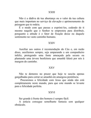 XXIII

    Não é a dádiva de tua abastança ou o valor da tua cultura
que mais importam no serviço de elevação e aprimoramento da
paisagem que te rodeia.
    É o modo com que passas a exprimi-los, cedendo de ti
mesmo naquilo que o Senhor te emprestou para distribuir,
porquanto a atitude é o fator de fixação desse ou daquele
sentimento no vasto caminho humano.

                             XXIV

    Auxiliar aos outros é recomendação do Céu e, em razão
disso, auxiliemos sempre, seja amparando a um companheiro
infeliz, protegendo uma fonte ameaçada pela secura ou
plantando uma árvore benfeitora que amanhã falará por nós à
margem do caminho.

                             XXV

    Não te demores no prazer que hoje te suscita apenas
gargalhadas para cerrar-se amanhã em amargosa penitência.
     Procuremos a felicidade com Jesus que ainda não está
completamente neste mundo, para que este mundo se levante
para a felicidade perfeita.

                             XXVI

    Ser grande à frente dos homens é sempre fácil.
    A astúcia consegue semelhante fantasia sem qualquer
obstáculo.
 