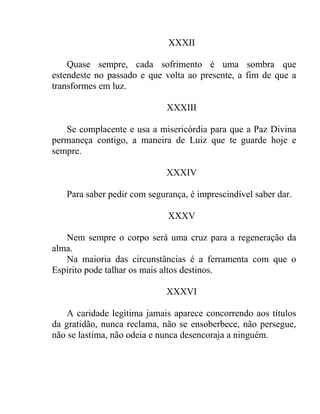 XXXII

    Quase sempre, cada sofrimento é uma sombra que
estendeste no passado e que volta ao presente, a fim de que a
transformes em luz.

                             XXXIII

   Se complacente e usa a misericórdia para que a Paz Divina
permaneça contigo, a maneira de Luiz que te guarde hoje e
sempre.

                             XXXIV

   Para saber pedir com segurança, é imprescindível saber dar.

                             XXXV

   Nem sempre o corpo será uma cruz para a regeneração da
alma.
   Na maioria das circunstâncias é a ferramenta com que o
Espírito pode talhar os mais altos destinos.

                             XXXVI

    A caridade legítima jamais aparece concorrendo aos títulos
da gratidão, nunca reclama, não se ensoberbece, não persegue,
não se lastima, não odeia e nunca desencoraja a ninguém.
 