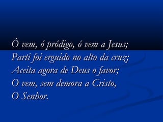 Ó vem, ó pródigo, ó vem a Jesus;Ó vem, ó pródigo, ó vem a Jesus;
Parti foi erguido no alto da cruz;Parti foi erguido no alto da cruz;
Aceita agora de Deus o favor;Aceita agora de Deus o favor;
O vem, sem demora a Cristo,O vem, sem demora a Cristo,
O Senhor.O Senhor.   
 