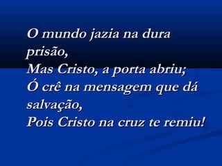 O mundo jazia na duraO mundo jazia na dura
prisão,prisão,
Mas Cristo, a porta abriu;Mas Cristo, a porta abriu;
Ó crê na mensagem que dáÓ crê na mensagem que dá
salvação,salvação,
Pois Cristo na cruz te remiu!Pois Cristo na cruz te remiu!
  
 