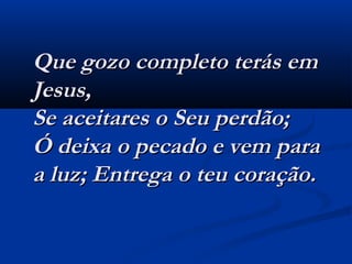 Que gozo completo terás emQue gozo completo terás em
Jesus,Jesus,
Se aceitares o Seu perdão;Se aceitares o Seu perdão;
Ó deixa o pecado e vem paraÓ deixa o pecado e vem para
a luz; Entrega o teu coração.a luz; Entrega o teu coração.
 