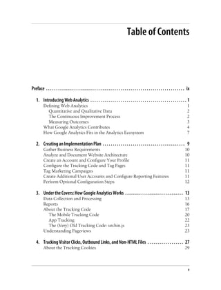Table of Contents
Preface . . . . . . . . . . . . . . . . . . . . . . . . . . . . . . . . . . . . . . . . . . . . . . . . . . . . . . . . . . . . . . . . . . . . . ix
1. Introducing Web Analytics . . . . . . . . . . . . . . . . . . . . . . . . . . . . . . . . . . . . . . . . . . . . . . . . 1
Defining Web Analytics 1
Quantitative and Qualitative Data 2
The Continuous Improvement Process 2
Measuring Outcomes 3
What Google Analytics Contributes 4
How Google Analytics Fits in the Analytics Ecosystem 7
2. Creating an Implementation Plan . . . . . . . . . . . . . . . . . . . . . . . . . . . . . . . . . . . . . . . . . 9
Gather Business Requirements 10
Analyze and Document Website Architecture 10
Create an Account and Configure Your Profile 11
Configure the Tracking Code and Tag Pages 11
Tag Marketing Campaigns 11
Create Additional User Accounts and Configure Reporting Features 11
Perform Optional Configuration Steps 12
3. Under the Covers: How Google Analytics Works . . . . . . . . . . . . . . . . . . . . . . . . . . . . . 13
Data Collection and Processing 13
Reports 16
About the Tracking Code 17
The Mobile Tracking Code 20
App Tracking 22
The (Very) Old Tracking Code: urchin.js 23
Understanding Pageviews 23
4. Tracking Visitor Clicks, Outbound Links, and Non-HTML Files . . . . . . . . . . . . . . . . . . 27
About the Tracking Cookies 29
v
 
