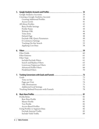 5. Google Analytics Accounts and Profiles . . . . . . . . . . . . . . . . . . . . . . . . . . . . . . . . . . . . 33
Google Analytics Accounts 34
Creating a Google Analytics Account 35
Creating Additional Profiles 38
Access Levels 41
All About Profiles 43
Basic Profile Settings 43
Profile Name 44
Website URL 46
Time Zone 48
Default Page 48
Exclude URL Query Parameters 49
E-Commerce Settings 52
Tracking On-Site Search 53
Applying Cost Data 58
6. Filters . . . . . . . . . . . . . . . . . . . . . . . . . . . . . . . . . . . . . . . . . . . . . . . . . . . . . . . . . . . . . . . . 59
Filter Fields 60
Filter Patterns 61
Filter Type 61
Include/Exclude Filters 61
Search and Replace Filters 63
Lowercase/Uppercase Filters 65
Advanced Profile Filters 66
Predefined Filters 70
7. Tracking Conversions with Goals and Funnels . . . . . . . . . . . . . . . . . . . . . . . . . . . . . . . 73
Goals 73
Time on Site 73
Pages per Visit 74
URL Destinations 75
Additional Goal Settings 76
Tracking Defined Processes with Funnels 78
8. Must-Have Profiles . . . . . . . . . . . . . . . . . . . . . . . . . . . . . . . . . . . . . . . . . . . . . . . . . . . . . 81
Profile Roles 81
Raw Data Profile 81
Master Profile 81
Test Profile 82
Access-Based Profiles 82
Using Profiles to Segment Data 82
Exclude Internal Traffic 82
Include Valid Traffic 84
vi | Table of Contents
 