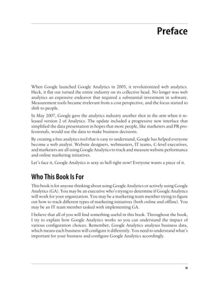 Preface
When Google launched Google Analytics in 2005, it revolutionized web analytics.
Heck, it flat out turned the entire industry on its collective head. No longer was web
analytics an expensive endeavor that required a substantial investment in software.
Measurement tools became irrelevant from a cost perspective, and the focus started to
shift to people.
In May 2007, Google gave the analytics industry another shot in the arm when it re-
leased version 2 of Analytics. The update included a progressive new interface that
simplified the data presentation in hopes that more people, like marketers and PR pro-
fessionals, would use the data to make business decisions.
By creating a free analytics tool that is easy to understand, Google has helped everyone
become a web analyst. Website designers, webmasters, IT teams, C-level executives,
and marketers are all using Google Analytics to track and measure website performance
and online marketing initiatives.
Let’s face it, Google Analytics is sexy as hell right now! Everyone wants a piece of it.
Who This Book Is For
This book is for anyone thinking about using Google Analytics or actively using Google
Analytics (GA). You may be an executive who’s trying to determine if Google Analytics
will work for your organization. You may be a marketing team member trying to figure
out how to track different types of marketing initiatives (both online and offline). You
may be an IT team member tasked with implementing GA.
I believe that all of you will find something useful in this book. Throughout the book,
I try to explain how Google Analytics works so you can understand the impact of
various configuration choices. Remember, Google Analytics analyzes business data,
which means each business will configure it differently. You need to understand what’s
important for your business and configure Google Analytics accordingly.
ix
 