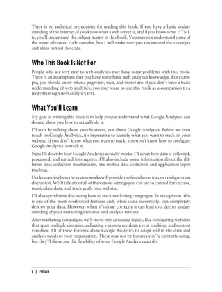 There is no technical prerequisite for reading this book. If you have a basic under-
standing of the Internet, if you know what a web server is, and if you know what HTML
is, you’ll understand the subject matter in this book. You may not understand some of
the more advanced code samples, but I will make sure you understand the concepts
and ideas behind the code.
Who This Book Is Not For
People who are very new to web analytics may have some problems with this book.
There is an assumption that you have some basic web analytics knowledge. For exam-
ple, you should know what a pageview, visit, and visitor are. If you don’t have a basic
understanding of web analytics, you may want to use this book as a companion to a
more thorough web analytics text.
What You’ll Learn
My goal in writing this book is to help people understand what Google Analytics can
do and show you how to actually do it.
I’ll start by talking about your business, not about Google Analytics. Before we even
touch on Google Analytics, it’s imperative to identify what you want to track on your
website. If you don’t know what you want to track, you won’t know how to configure
Google Analytics to track it.
Next I’ll describe how Google Analytics actually works. I’ll cover how data is collected,
processed, and turned into reports. I’ll also include some information about the dif-
ferent data-collection mechanisms, like mobile data collection and application (app)
tracking.
Understanding how the system works will provide the foundation for our configuration
discussion. We’ll talk about all of the various settings you can use to control data access,
manipulate data, and track goals on a website.
I’ll also spend time discussing how to track marketing campaigns. In my opinion, this
is one of the most overlooked features and, when done incorrectly, can completely
destroy your data. However, when it’s done correctly it can lead to a deeper under-
standing of your marketing initiative and analysis nirvana.
After marketing campaigns, we’ll move into advanced topics, like configuring websites
that span multiple domains, collecting e-commerce data, event tracking, and custom
variables. All of these features allow Google Analytics to adapt and fit the data and
analysis needs of your organization. These may not be features you’re currently using,
but they’ll showcase the flexibility of what Google Analytics can do.
x | Preface
 