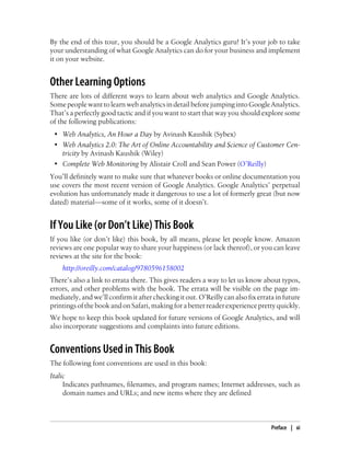 By the end of this tour, you should be a Google Analytics guru! It’s your job to take
your understanding of what Google Analytics can do for your business and implement
it on your website.
Other Learning Options
There are lots of different ways to learn about web analytics and Google Analytics.
Some people want to learn web analytics in detail before jumping into Google Analytics.
That’s a perfectly good tactic and if you want to start that way you should explore some
of the following publications:
• Web Analytics, An Hour a Day by Avinash Kaushik (Sybex)
• Web Analytics 2.0: The Art of Online Accountability and Science of Customer Cen-
tricity by Avinash Kaushik (Wiley)
• Complete Web Monitoring by Alistair Croll and Sean Power (O’Reilly)
You’ll definitely want to make sure that whatever books or online documentation you
use covers the most recent version of Google Analytics. Google Analytics’ perpetual
evolution has unfortunately made it dangerous to use a lot of formerly great (but now
dated) material—some of it works, some of it doesn’t.
If You Like (or Don’t Like) This Book
If you like (or don’t like) this book, by all means, please let people know. Amazon
reviews are one popular way to share your happiness (or lack thereof), or you can leave
reviews at the site for the book:
http://oreilly.com/catalog/9780596158002
There’s also a link to errata there. This gives readers a way to let us know about typos,
errors, and other problems with the book. The errata will be visible on the page im-
mediately, and we’ll confirm it after checking it out. O’Reilly can also fix errata in future
printingsofthebookandonSafari,makingforabetterreaderexperienceprettyquickly.
We hope to keep this book updated for future versions of Google Analytics, and will
also incorporate suggestions and complaints into future editions.
Conventions Used in This Book
The following font conventions are used in this book:
Italic
Indicates pathnames, filenames, and program names; Internet addresses, such as
domain names and URLs; and new items where they are defined
Preface | xi
 