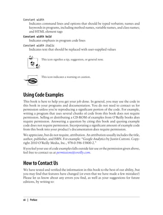 Constant width
Indicates command lines and options that should be typed verbatim; names and
keywords in programs, including method names, variable names, and class names;
and HTML element tags
Constant width bold
Indicates emphasis in program code lines
Constant width italic
Indicates text that should be replaced with user-supplied values
This icon signifies a tip, suggestion, or general note.
This icon indicates a warning or caution.
Using Code Examples
This book is here to help you get your job done. In general, you may use the code in
this book in your programs and documentation. You do not need to contact us for
permission unless you’re reproducing a significant portion of the code. For example,
writing a program that uses several chunks of code from this book does not require
permission. Selling or distributing a CD-ROM of examples from O’Reilly books does
require permission. Answering a question by citing this book and quoting example
code does not require permission. Incorporating a significant amount of example code
from this book into your product’s documentation does require permission.
We appreciate, but do not require, attribution. An attribution usually includes the title,
author, publisher, and ISBN. For example: “Google Analytics by Justin Cutroni. Copy-
right 2010 O’Reilly Media, Inc., 978-0-596-15800-2.”
If you feel your use of code examples falls outside fair use or the permission given above,
feel free to contact us at permissions@oreilly.com.
How to Contact Us
We have tested and verified the information in this book to the best of our ability, but
you may find that features have changed (or even that we have made a few mistakes!)
Please let us know about any errors you find, as well as your suggestions for future
editions, by writing to:
xii | Preface
 