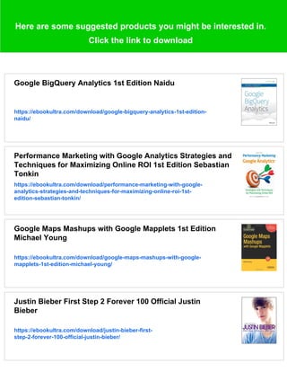 Here are some suggested products you might be interested in.
Click the link to download
Google BigQuery Analytics 1st Edition Naidu
https://ebookultra.com/download/google-bigquery-analytics-1st-edition-
naidu/
Performance Marketing with Google Analytics Strategies and
Techniques for Maximizing Online ROI 1st Edition Sebastian
Tonkin
https://ebookultra.com/download/performance-marketing-with-google-
analytics-strategies-and-techniques-for-maximizing-online-roi-1st-
edition-sebastian-tonkin/
Google Maps Mashups with Google Mapplets 1st Edition
Michael Young
https://ebookultra.com/download/google-maps-mashups-with-google-
mapplets-1st-edition-michael-young/
Justin Bieber First Step 2 Forever 100 Official Justin
Bieber
https://ebookultra.com/download/justin-bieber-first-
step-2-forever-100-official-justin-bieber/
 