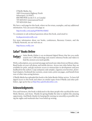 O’Reilly Media, Inc.
1005 Gravenstein Highway North
Sebastopol, CA 95472
800-998-9938 (in the U.S. or Canada)
707-829-0515 (international/local)
707-829-0104 (fax)
We have a web page for this book, where we list errata, examples, and any additional
information. You can access this page at:
http://oreilly.com/catalog/9780596158002
To comment or ask technical questions about this book, send email to:
bookquestions@oreilly.com
For more information about our books, conferences, Resource Centers, and the
O’Reilly Network, see our web site at:
http://www.oreilly.com
Safari® Books Online
Safari Books Online is an on-demand digital library that lets you easily
search over 7,500 technology and creative reference books and videos to
find the answers you need quickly.
Withasubscription,youcanreadanypageandwatchanyvideofromourlibraryonline.
Read books on your cell phone and mobile devices. Access new titles before they are
available for print, and get exclusive access to manuscripts in development and post
feedback for the authors. Copy and paste code samples, organize your favorites, down-
load chapters, bookmark key sections, create notes, print out pages, and benefit from
tons of other time-saving features.
O’Reilly Media has uploaded this book to the Safari Books Online service. To have full
digital access to this book and others on similar topics from O’Reilly and other pub-
lishers, sign up for free at http://my.safaribooksonline.com.
Acknowledgments
First and foremost, this book is dedicated to the three people who sacrificed the most:
Heidi, Benton, and Avery. Thanks for giving Daddy the time to explore this amazing
opportunity. And Heidi, thanks for keeping life running (as smoothly as possible) dur-
ing the nights and weekends that I was holed up writing.
Preface | xiii
 