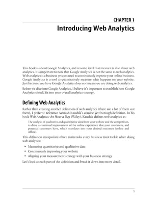 CHAPTER 1
Introducing Web Analytics
This book is about Google Analytics, and at some level that means it is also about web
analytics. It’s important to note that Google Analytics is not the same as web analytics.
Web analytics is a business process used to continuously improve your online business.
Google Analytics is a tool to quantitatively measure what happens on your website.
Just because you have Google Analytics does not mean you are doing web analytics.
Before we dive into Google Analytics, I believe it’s important to establish how Google
Analytics should fit into your overall analytics strategy.
Defining Web Analytics
Rather than creating another definition of web analytics (there are a lot of them out
there), I prefer to reference Avinash Kaushik’s concise yet thorough definition. In his
book Web Analytics: An Hour a Day (Wiley), Kaushik defines web analytics as:
The analysis of qualitative and quantitative data from your website and the competition,
to drive a continual improvement of the online experience that your customers, and
potential customers have, which translates into your desired outcomes (online and
offline).
This definition encapsulates three main tasks every business must tackle when doing
web analytics:
• Measuring quantitative and qualitative data
• Continuously improving your website
• Aligning your measurement strategy with your business strategy
Let’s look at each part of the definition and break it down into more detail.
1
 