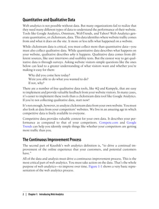 Quantitative and Qualitative Data
Web analytics is not possible without data. But many organizations fail to realize that
they need many different types of data to understand the performance of their website.
Tools like Google Analytics, Omniture, WebTrends, and Yahoo! Web Analytics gen-
erate quantitative, or clickstream, data. This data identifies where website traffic comes
from and what it does on the site. It more or less tells what happened on a website.
While clickstream data is critical, you must collect more than quantitative data—you
must also collect qualitative data. While quantitative data describes what happens on
your website, qualitative describes why it happens. Qualitative data comes from dif-
ferent sources, like user interviews and usability tests. But the easiest way to get qual-
itative data is through surveys. Asking website visitors simple questions like the ones
below can lead to a greater understanding of what visitors want and whether you’re
making it easy for them:
Why did you come here today?
Were you able to do what you wanted to do?
If not, why?
There are a number of free qualitative data tools, like 4Q and Kampyle, that are easy
to implement and provide valuable feedback from your website visitors. In many cases,
it’s easier to implement these tools than a clickstream data tool like Google Analytics.
If you’re not collecting qualitative data, start now!
It’s not enough, however, to analyze clickstream data from your own website. You must
also look at data from your competitors’ websites. We live in an amazing age in which
competitive data is freely available to everyone.
Competitive data provides valuable context for your own data. It describes your per-
formance as compared to that of your competitors. Compete.com and Google
Trends can help you identify simple things like whether your competitors are getting
more traffic than you.
The Continuous Improvement Process
The second part of Kaushik’s web analytics definition is, “to drive a continual im-
provement of the online experience that your customers, and potential customers
have.”
All of the data and analysis must drive a continuous improvement process. This is the
most critical part of web analytics. You must take action on the data. That’s the whole
purpose of web analytics—to improve over time. Figure 1-1 shows a very basic repre-
sentation of the web analytics process.
2 | Chapter 1:匿Introducing Web Analytics
 