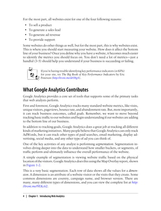 For the most part, all websites exist for one of the four following reasons:
• To sell a product
• To generate a sales lead
• To generate ad revenue
• To provide support
Some websites do other things as well, but for the most part, this is why websites exist.
This is where you should start measuring your website. How does it affect the bottom
line of your business? Once you define why you have a website, it becomes much easier
to identify the metrics you should focus on. You don’t need a lot of metrics—just a
handful (3‒5) should help you understand if your business is succeeding or failing.
If you’re having trouble identifying key performance indicators (or KPIs)
for your site, try The Big Book of Key Performance Indicators by Eric
Peterson (http://troni.me/dr08gA).
What Google Analytics Contributes
Google Analytics provides a core set of tools that supports some of the primary tasks
that web analysts perform.
First and foremost, Google Analytics tracks many standard website metrics, like visits,
uniquevisitors,pageviews,bouncerate,andabandonmentrate.But,moreimportantly,
it can track business outcomes, called goals. Remember, we want to move beyond
tracking basic traffic to our websites and begin understanding if our websites are adding
to the bottom line of our business.
In addition to tracking goals, Google Analytics does a great job at tracking all different
kinds of marketing initiatives. Many people believe that Google Analytics can only track
AdWords, but it can track other types of paid searches, email marketing, display ad-
vertising, social media, and any other type of ad you can think of.
One of the key activities of any analyst is performing segmentation. Segmentation in-
volves diving deeper into the data to understand how smaller buckets, or segments, of
traffic perform and ultimately influence the overall performance of the website.
A simple example of segmentation is viewing website traffic based on the physical
location of the visitors. Google Analytics does this using the Map Overlay report, shown
in Figure 1-2.
This is a very basic segmentation. Each row of data shows all the values for a dimen-
sion. A dimension is an attribute of a website visitor or the visits that they create. Some
common dimensions are country, campaign name, and browser version. There are
many, many different types of dimensions, and you can view the complete list at http:
//troni.me/9EKc62.
4 | Chapter 1:匿Introducing Web Analytics
 