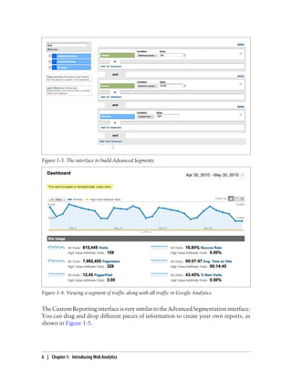 Figure 1-4. Viewing a segment of traffic along with all traffic in Google Analytics
TheCustomReportinginterfaceisverysimilartotheAdvancedSegmentationinterface.
You can drag and drop different pieces of information to create your own reports, as
shown in Figure 1-5.
Figure 1-3. The interface to build Advanced Segments
6 | Chapter 1:匿Introducing Web Analytics
 