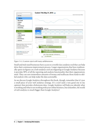 Small and mid-sized businesses have access to a world-class analytics tool that can help
drive their continuous improvement process. Larger organizations that have tradition-
ally spent six figures on a web analytics tool are migrating to Google Analytics because
it provides 90% of all the reporting and analysis functionality that their organizations
need. They can save tremendous amounts of money and reallocate those funds to skil-
led analysts who can help make the data actionable.
As we discuss Google Analytics throughout this book, though, remember that it’s just
a small piece of your web analytics strategy. It’s a tool (and a very good one in my
opinion) that provides clickstream data. Google Analytics will help you identify what
is working and what is not working with your online business, but remember, the world
of web analytics is much bigger than Google Analytics!
Figure 1-6. A custom report with many subdimensions
8 | Chapter 1:匿Introducing Web Analytics
 