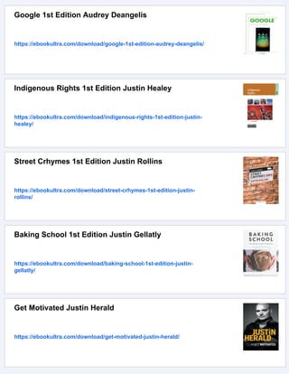 Google 1st Edition Audrey Deangelis
https://ebookultra.com/download/google-1st-edition-audrey-deangelis/
Indigenous Rights 1st Edition Justin Healey
https://ebookultra.com/download/indigenous-rights-1st-edition-justin-
healey/
Street Crhymes 1st Edition Justin Rollins
https://ebookultra.com/download/street-crhymes-1st-edition-justin-
rollins/
Baking School 1st Edition Justin Gellatly
https://ebookultra.com/download/baking-school-1st-edition-justin-
gellatly/
Get Motivated Justin Herald
https://ebookultra.com/download/get-motivated-justin-herald/
 