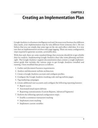 CHAPTER 2
Creating an Implementation Plan
GoogleAnalyticsisabusinessintelligencetooland,becauseeverybusinesshasdifferent
data needs, your implementation may be very different from someone else’s. Do not
believe that you can simply slap some tags on the site and collect valid data. It is very
rare that an implementation involves only page tagging. There are many configuration
steps required to generate accurate, actionable data.
With that said, there are some standard things that everyone should do to get reliable
data for analysis. Implementing Google Analytics does take some planning and fore-
sight. The Google Analytics support documentation does contain a rough implemen-
tation guide that includes the various steps to get Google Analytics installed and
running. I have modified that process as follows:
1. Gather and document business requirements.
2. Analyze and document website architecture.
3. Create a Google Analytics account and configure profiles.
4. Configure the Google Analytics tracking code and tag website pages.
5. Tag marketing campaigns.
6. Create additional user accounts and configure the following reporting features:
• Report access
• Automated email report delivery
• Reporting customizations (Custom Reports, Advanced Segments)
7. Perform the following optional configuration steps:
• Enable e-commerce transaction tracking
• Implement event tracking
• Implement custom variables
9
 