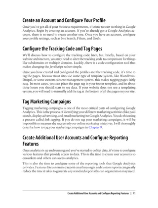 Create an Account and Configure Your Profile
Once you’ve got all of your business requirements, it’s time to start working in Google
Analytics. Begin by creating an account. If you’ve already got a Google Analytics ac-
count, there is no need to create another one. Once you have an account, configure
your profile settings, such as Site Search, Filters, and Goals.
Configure the Tracking Code and Tag Pages
We’ll discuss how to configure the tracking code later, but, briefly, based on your
website architecture, you may need to alter the tracking code to compensate for things
like subdomains or multiple domains. Luckily, there is a code configuration tool that
makes changing the JavaScript rather simple.
Once you have created and configured the profiles and the tracking code, it’s time to
tag the pages. Because most sites use some type of template system, like WordPress,
Drupal, or some custom content management system, this makes tagging pages fairly
easy. In most cases, you can place the page tag in your footer template, and in about
three hours you should start to see data. If your website does not use a templating
system, you will need to manually add the tag at the bottom of all the pages on your site.
Tag Marketing Campaigns
Tagging marketing campaigns is one of the most critical parts of configuring Google
Analytics. This is the process of identifying your different marketing activities (like paid
search,displayadvertising,andemailmarketing)toGoogleAnalytics.Youdothisusing
a process called link tagging. If you do not tag your marketing campaigns, it will be
impossible to measure the success of your online marketing initiatives. I will thoroughly
describe how to tag your marketing campaigns in Chapter 9.
Create Additional User Accounts and Configure Reporting
Features
Onceanalyticsisupandrunningandyou’vestartedtocollectdata,it’stimetoconfigure
various features that provide access to data. This is the time to create user accounts so
coworkers and others can access analytics.
This is also the time to configure some of the reporting tools that Google Analytics
provides.Featureslikeautomatedreportemailmessagesandcustomreportscangreatly
reduce the time it takes to generate any standard reports that an organization may need.
Create Additional User Accounts and Configure Reporting Features | 11
 