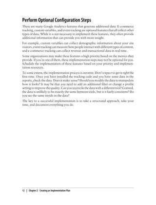 Perform Optional Configuration Steps
There are many Google Analytics features that generate additional data. E-commerce
tracking, custom variables, and event tracking are optional features that all collect other
types of data. While it is not necessary to implement these features, they often provide
additional information that can provide you with more insight.
For example, custom variables can collect demographic information about your site
visitors, event tracking can measure how people interact with different types of content,
and e-commerce tracking can collect revenue and transactional data in real time.
Some organizations may make these features a high priority based on the metrics they
provide. If you’re one of them, these implementation steps may not be optional for you.
Schedule the implementation of these features based on your priority and implemen-
tation resources.
To some extent, the implementation process is iterative. Don’t expect to get it right the
first time. Once you have installed the tracking code and you have some data in the
reports, check the data. Does it make sense? Should you modify the data to manipulate
how it looks? It may be that you need to add an additional filter or change a profile
setting to improve the quality. Can you reconcile the data with a different tool? Granted,
the data is unlikely to be exactly the same between tools, but is it fairly consistent? Do
you see the same trends in the data?
The key to a successful implementation is to take a structured approach, take your
time, and document everything you do.
12 | Chapter 2:匿Creating an Implementation Plan
 