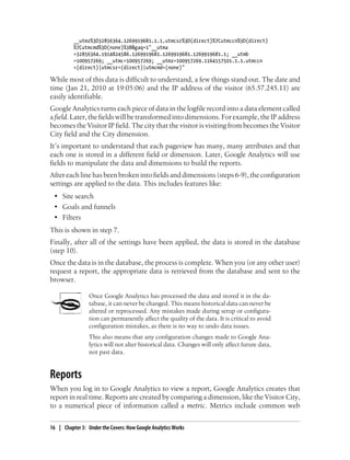 __utmz%3D32856364.1269919681.1.1.utmcsr%3D(direct)%7Cutmccn%3D(direct)
%7Cutmcmd%3D(none)%3B&gaq=1"__utma
=32856364.1914824586.1269919681.1269919681.1269919681.1; __utmb
=100957269; __utmc=100957269; __utmz=100957269.1164157501.1.1.utmccn
=(direct)|utmcsr=(direct)|utmcmd=(none)"
While most of this data is difficult to understand, a few things stand out. The date and
time (Jan 21, 2010 at 19:05:06) and the IP address of the visitor (65.57.245.11) are
easily identifiable.
Google Analytics turns each piece of data in the logfile record into a data element called
afield. Later, the fields will be transformed into dimensions. For example, the IP address
becomes the Visitor IP field. The city that the visitor is visiting from becomes the Visitor
City field and the City dimension.
It’s important to understand that each pageview has many, many attributes and that
each one is stored in a different field or dimension. Later, Google Analytics will use
fields to manipulate the data and dimensions to build the reports.
After each line has been broken into fields and dimensions (steps 6-9), the configuration
settings are applied to the data. This includes features like:
• Site search
• Goals and funnels
• Filters
This is shown in step 7.
Finally, after all of the settings have been applied, the data is stored in the database
(step 10).
Once the data is in the database, the process is complete. When you (or any other user)
request a report, the appropriate data is retrieved from the database and sent to the
browser.
Once Google Analytics has processed the data and stored it in the da-
tabase, it can never be changed. This means historical data can never be
altered or reprocessed. Any mistakes made during setup or configura-
tion can permanently affect the quality of the data. It is critical to avoid
configuration mistakes, as there is no way to undo data issues.
This also means that any configuration changes made to Google Ana-
lytics will not alter historical data. Changes will only affect future data,
not past data.
Reports
When you log in to Google Analytics to view a report, Google Analytics creates that
report in real time. Reports are created by comparing a dimension, like the Visitor City,
to a numerical piece of information called a metric. Metrics include common web
16 | Chapter 3:匿Under the Covers: How Google Analytics Works
 