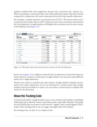 analytics numbers like visits, pageviews, bounce rate, conversion rate, revenue, etc.
When viewed alone, a metric provides a site-wide total for that metric. But when viewed
compared to a dimension, the metric represents the total for that specific dimension.
For example, a website may have a conversion rate of 2.87%. The metric in this case is
conversion rate and the value is 2.87%. However, if you view conversion rate based on
the City dimension, Google Analytics will display the conversion rate for each country
in the database (see Figure 3-2).
Figure 3-2. This report shows the conversion rate (a metric) for the City dimension
Each row in Figure 3-2 is a different value for the City dimension. Notice that there are
many columns, or metrics, in the report. Google Analytics can associate many different
metrics for a single dimension.
Almost every report is created in the same manner. Google Analytics displays various
metrics for a given dimension. If you are interested in a certain metric that Google
Analytics does not include in a report, you can create a custom report to display that
metric for the dimension.
About the Tracking Code
As mentioned earlier, Google Analytics uses a very common web analytics technology
called page tags to identify visitors, track their actions, and collect the data. Each page
on your website that you want to track must be “tagged” with a small snippet of Java-
Script. If the tracking code is not on a page, that page will not be tracked.
No tracking code, no data. It’s as simple as that.
About the Tracking Code | 17
 