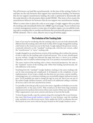 Not all browsers can load files asynchronously. At the time of this writing, Firefox 3.6
and later are the only browsers that support true asynchronous loading. For browsers
that do not support asynchronous loading, the code is optimized to dynamically add
the script directly to the document object model (DOM). This more or less creates the
asynchronous behavior for browsers that do not support true asynchronous loading.
When it comes time to place the code on your pages, Google suggests that you place
the tracking code immediately before the </HEAD> tag of each page. If your website uses
a content management system or some type of template engine, you can add the track-
ing code to template files or another mechanism that automatically generates common
HTML elements. This is a fast, effective way to tag all website pages.
The Evolution of the Tracking Code
Some of you may be wondering why the tracking code on your site looks dramatically
different than the tracking code in this book. In May 2010, Google changed the tracking
code format to the version you see in this book. Google replaced the previous version,
commonly referred to as the “standard” tracking code, with this new version, called
the “asynchronous” or “async” tracking code.
Google changed to an asynchronous version of the tracking code to reduce the amount
of time it takes for the tracking code to load and execute. This, in turn, should speed
up your website. Google has indicated the page load time is a factor in its ranking
algorithm, and it would be embarrassing if one of its products increased load times.
The async version of the tracking code is, from a functional perspective, the same as
the “standard” version of the tracking code. Other than loading asynchronously, the
only difference is the syntax.
Switching from the “standard” Google Analytics tracking to the async tracking code
can be time-consuming and complicated. It all depends on the complexity of your
implementation. If you’ve got a simple site that does not use events, custom variables,
virtualpageviews,ore-commercetracking,youcanprobablymigratewithouttoomuch
pain. You’ll probably just need to change the tags on your site. But if you use any of
the earlier Google Analytics features, you’ll need to do additional coding to reformat
all of your code to the new asynchronous format.
It is possible to host the ga.js file on your own server, regardless of whether you use the
standard GATC or the async GATC. Why would you do this? Some large enterprise
organizations have policies that restrict where some or parts of their sites can be hosted.
Other organizations want more controls and choose to host the file locally.
To host the ga.js locally, copy the contents of ga.js by viewing the file in your browser.
Just enter http://www.google-analytics.com/ga.js in your browser, copy the resulting
code, and place it in a file on your server. Next, update the GATC to reference the new
file location on your server and not the ga.js located on the Google Analytics server:
About the Tracking Code | 19
 