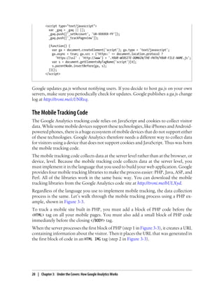 <script type="text/javascript">
var _gaq = _gaq || [];
_gaq.push(['_setAccount', 'UA-XXXXXX-YY']);
_gaq.push(['_trackPageview']);
(function() {
var ga = document.createElement('script'); ga.type = 'text/javascript';
ga.async = true; ga.src = ('https:' == document.location.protocol ?
'https://ssl' : 'http://www') + '.YOUR-WEBSITE-DOMAIN/THE-PATH/YOUR-FILE-NAME.js';
var s = document.getElementsByTagName('script')[0];
s.parentNode.insertBefore(ga, s);
})();
</script>
Google updates ga.js without notifying users. If you decide to host ga.js on your own
servers, make sure you periodically check for updates. Google publishes a ga.js change
log at http://troni.me/cUNRvq.
The Mobile Tracking Code
The Google Analytics tracking code relies on JavaScript and cookies to collect visitor
data. While some mobile devices support these technologies, like iPhones and Android-
powered phones, there is a huge ecosystem of mobile devices that do not support either
of these technologies. Google Analytics therefore needs a different way to collect data
for visitors using a device that does not support cookies and JavaScript. Thus was born
the mobile tracking code.
The mobile tracking code collects data at the server level rather than at the browser, or
device, level. Because the mobile tracking code collects data at the server level, you
must implement it in the language that you used to build your web application. Google
provides four mobile tracking libraries to make the process easier: PHP, Java, ASP, and
Perl. All of the libraries work in the same basic way. You can download the mobile
tracking libraries from the Google Analytics code site at http://troni.me/bULXyd.
Regardless of the language you use to implement mobile tracking, the data collection
process is the same. Let’s walk through the mobile tracking process using a PHP ex-
ample, shown in Figure 3-3.
To track a mobile site built in PHP, you must add a block of PHP code before the
<HTML> tag on all your mobile pages. You must also add a small block of PHP code
immediately before the closing </BODY> tag.
When the server processes the first block of PHP (step 1 in Figure 3-3), it creates a URL
containing information about the visitor. Then it places the URL that was generated in
the first block of code in an HTML IMG tag (step 2 in Figure 3-3).
20 | Chapter 3:匿Under the Covers: How Google Analytics Works
 