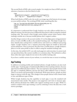 The second block of PHP code is much simpler. It is simply two lines of PHP code that
reference a function in the first block of code:
<?php
$googleAnalyticsImageUrl = googleAnalyticsGetImageUrl();
echo '<img src="' . $googleAnalyticsImageUrl . '" />';?>
When both blocks of PHP work, the result is an image tag at the bottom of every page
on your mobile website. The resulting HTML looks something like this:
<img src="/ga.php?utmac=MO-XXXXXX-YY&;utmn=669391585&;utmr=-&;
utmp=%2Ftesting%2Fmobile%2Findex.php&;guid=ON" />
</body>
</html>
It’s important to understand that Google Analytics not only collects mobile data in a
different manner, but also processes it differently than data it collects using the standard
tracking code. The reason is that Google cannot define certain visitor metrics when
tracking a mobile site is because mobile phones don’t support cookies.
Another thing to notice is the account number. It’s in the utmac query-string parameter
above. It starts with MO, not UA, as the standard tracking code. This helps Google Ana-
lytics identify data coming from a mobile device and send it to a different processing
engine. Google Analytics uses a separate processing engine for mobile to deal with
session definition. Once it processes the data from a mobile device, Google Analytics
places it in the same profile as data it collects using the standard tracking code.
At this time, the mobile GATC can only track pageview and event data. It cannot track
any specialized data, like custom variables or e-commerce data. The methods to collect
these other data types simply do not exist in the mobile tracking code.
If you have a mobile version of your website, it is worth the time to invest in tracking.
App Tracking
In addition to tracking mobile and standard websites, Google Analytics can also track
mobile apps. Tracking apps is fundamentally different than tracking websites, because
apps function differently than websites. The user experience (how people interact with
the app) is completely different, because the device offers different ways to interact.
There is no mouse and (potentially) no keyboard. With many devices, people use their
finger to interact with the app. This change in how people interact with content leads
to new and different types of data.
While Google Analytics has the capability to track apps, it uses the standard web
measurement data model. This means it uses pageviews and visits to measure apps.
Both software developer kits (SDKs) also support tracking events in apps. While it’s
useful to useful to have app tracking, it can be confusing to force the data into a web
metrics paradigm.
22 | Chapter 3:匿Under the Covers: How Google Analytics Works
 
