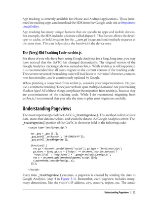 App tracking is currently available for iPhone and Android applications. Those inter-
ested in tracking apps can download the SDK from the Google code site at http://troni
.me/aOnRye.
App tracking has many unique features that are specific to apps and mobile devices.
For example, the SDK includes a feature called dispatch. This feature allows the devel-
oper to cache, or hold, requests for the __utm.gif image and send multiple requests at
the same time. This can help reduce the bandwidth the device uses.
The (Very) Old Tracking Code: urchin.js
For those of you who have been using Google Analytics for a long, long time, you may
have noticed that the GATC has changed dramatically. The original version of the
Google Analytics tracking code was named urchin.js. While urchin.js is still supported,
it is recommended that all users migrate to the current version of the tracking code.
Thecurrentversionofthetrackingcodewillloadfasterinthevisitor’sbrowser,contains
new functionality, and is continuously updated by Google.
When planning a conversion from urchin.js, consider your implementation. Do you
use e-commerce tracking? Does your website span multiple domains? Are you tracking
Flash or Ajax? All of these things complicate the migration from urchin.js, because they
are customizations of the tracking code. While I do recommend migrating from
urchin.js, I recommend that you take the time to plan your migration carefully.
Understanding Pageviews
The most important part of the GATC is _trackPageview(). This method collects visitor
data, stores that data in cookies, and sends the data to the Google Analytics server. The
_trackPageview() portion of the GATC is shown in bold in the following code:
<script type="text/javascript">
var _gaq = _gaq || [];
_gaq.push(['_setAccount', 'UA-XXXXXX-YY']);
_gaq.push(['_trackPageview']);
(function() {
var ga = document.createElement('script'); ga.type = 'text/javascript';
ga.async = true; ga.src = ('https:' == document.location.protocol ?
'https://ssl' : 'http://www') + '.google-analytics.com/ga.js';
var s = document.getElementsByTagName('script')[0];
s.parentNode.insertBefore(ga, s);
})();
</script>
Every time _trackPageview() executes, a pageview is created by sending the data to
Google Analytics (step 4 in Figure 3-1). Remember, each pageview includes many,
many dimensions, like the visitor’s IP address, city, country, region, etc. The actual
Understanding Pageviews | 23
 
