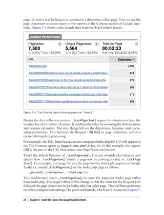 page the visitor was looking at is captured in a dimension called page. You can use the
page dimension to create many of the reports in the Content section of Google Ana-
lytics. Figure 3-4 shows some sample data from the Top Content report.
Figure 3-4. Top Content report showing pageview “names”
During the data collection process, _trackPageview() copies the information from the
location bar of the visitor’s browser. It modifies the value by removing the domain name
and domain extension. The only things left are the directories, filename, and query-
string parameters. This becomes the Request URI field or page dimension, and it is
created during data processing.
For example, the URL http://www.cutroni.com/pages/index.php?id=110 will appear in
the Top Content report as /pages/index.php?id=110. So, in this example, the request
URI is the part of the URL that comes after http://www.cutroni.com.
That’s the default behavior of _trackPageview(). You can override this behavior and
specify how _trackPageview() names a pageview by passing a value to _trackPage
view(). For example, to change the way the pageview for /index.php appears in Google
Analytics, modify _trackPageview() on the /index.php page as follows:
_gaq.push(['_trackPageview', '/index page']);
This modification forces _trackPageview() to name the pageview /index page rather
than /index.php. The deeper effect of this change is that the value for the Request URI
field and the page dimension is not /index.php, but index page. This will have an impact
on other configuration settings, like goals and funnels, which we’ll discuss inChapter 7.
24 | Chapter 3:匿Under the Covers: How Google Analytics Works
 